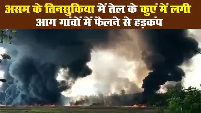 असम के तिनसुकिया में तेल के कुएं में लगी आग गांवों में फैलने से हड़कंप