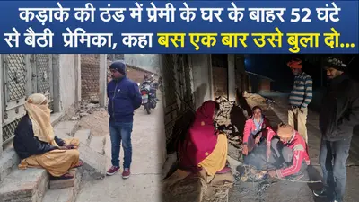 Video : कड़ाके की ठंड में प्रेमी के घर के बाहर 52 घंटे से बैठी प्रेमिका, कहा बस एक बार उसे बुला दो …