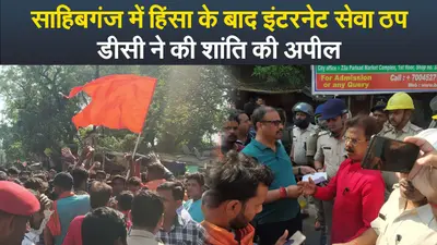 Video : साहिबगंज में हिंसा के बाद इंटरनेट सेवा ठप, डीसी ने की शांति की अपील